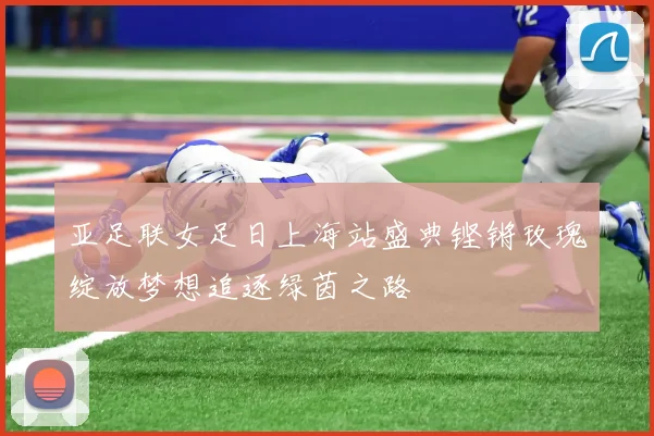亚足联女足日上海站盛典铿锵玫瑰绽放梦想追逐绿茵之路