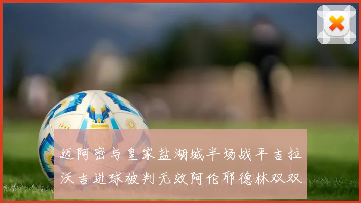 迈阿密与皇家盐湖城半场战平吉拉沃吉进球被判无效阿伦耶德林双双染黄