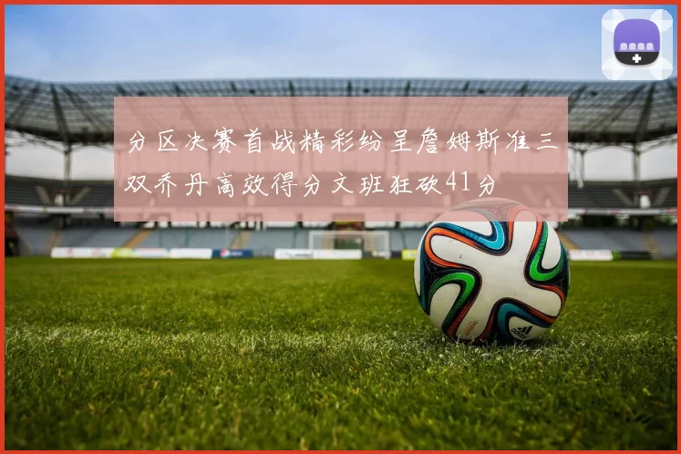 分区决赛首战精彩纷呈詹姆斯准三双乔丹高效得分文班狂砍41分