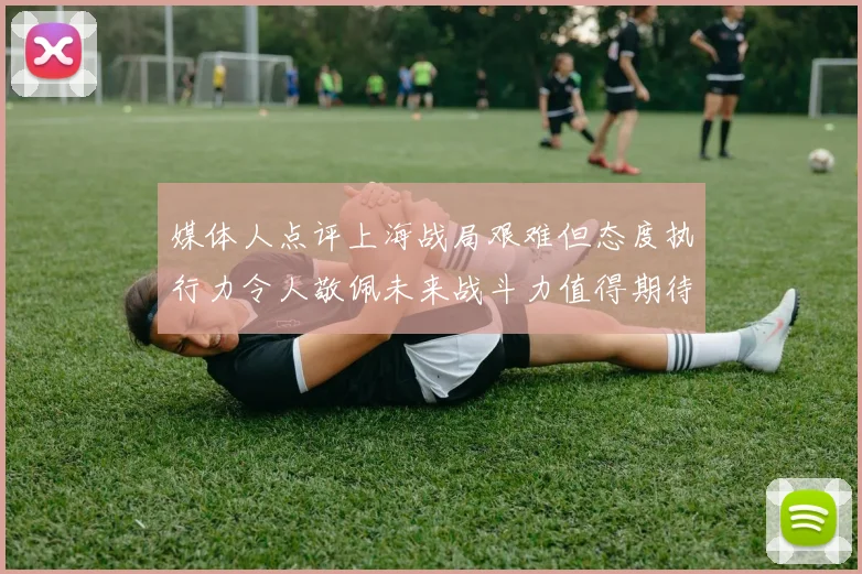 媒体人点评上海战局艰难但态度执行力令人敬佩未来战斗力值得期待