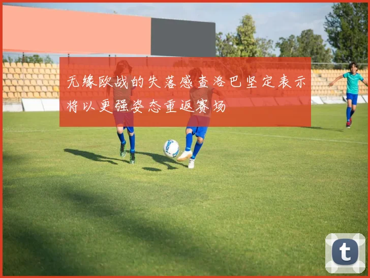 无缘欧战的失落感查洛巴坚定表示将以更强姿态重返赛场