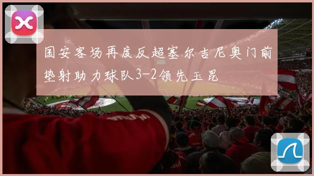 国安客场再度反超塞尔吉尼奥门前垫射助力球队3-2领先玉昆