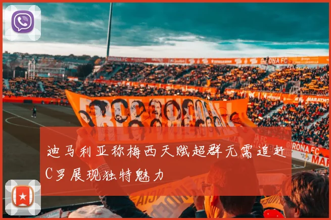 迪马利亚称梅西天赋超群无需追赶C罗展现独特魅力
