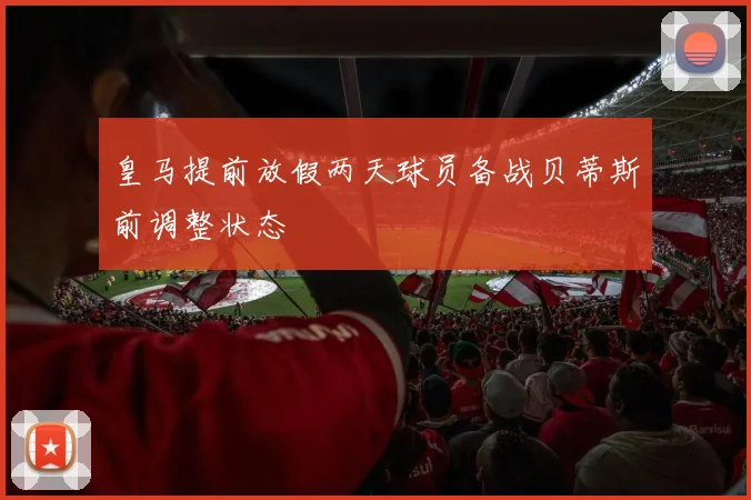 皇马提前放假两天球员备战贝蒂斯前调整状态