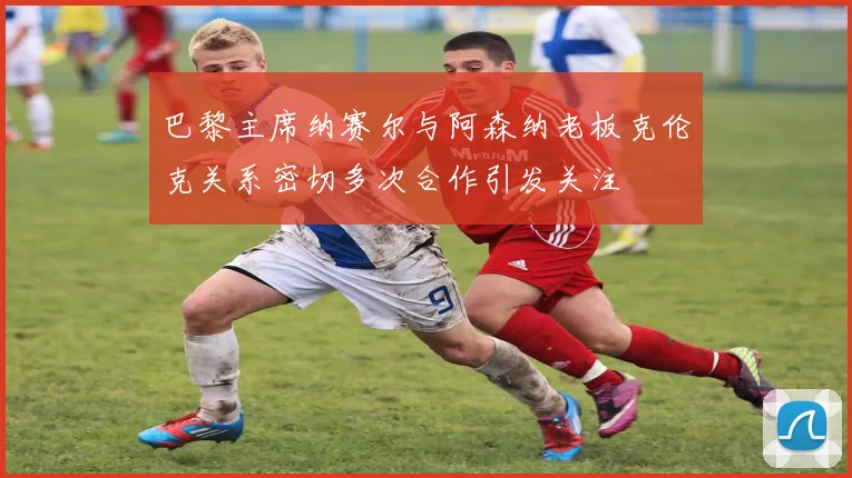 巴黎主席纳赛尔与阿森纳老板克伦克关系密切多次合作引发关注