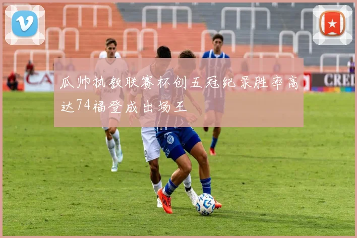 瓜帅执教联赛杯创五冠纪录胜率高达74福登成出场王