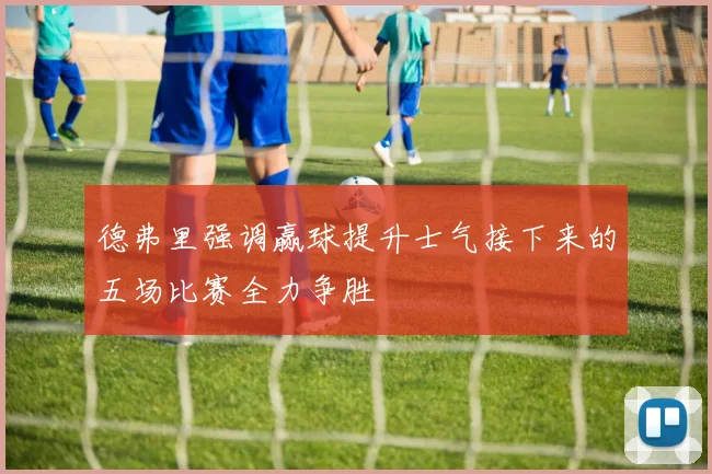 德弗里强调赢球提升士气接下来的五场比赛全力争胜
