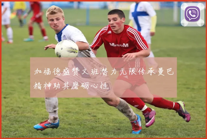 加福德盛赞文班潜力无限传承曼巴精神助其磨砺心性